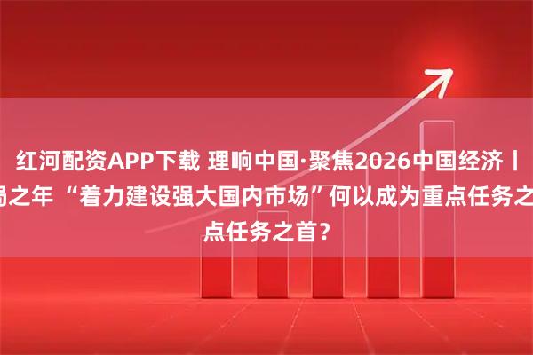 红河配资APP下载 理响中国·聚焦2026中国经济丨开局之年 “着力建设强大国内市场”何以成为重点任务之首？