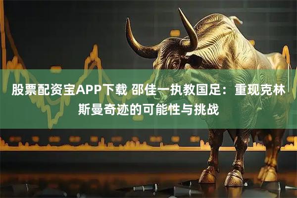 股票配资宝APP下载 邵佳一执教国足:重现克林斯曼奇迹的可能性与挑战