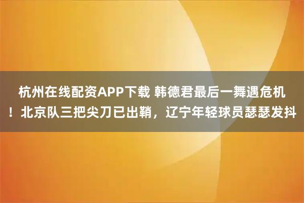 杭州在线配资APP下载 韩德君最后一舞遇危机!北京队三把尖刀已出鞘,辽宁年轻球员瑟瑟发抖