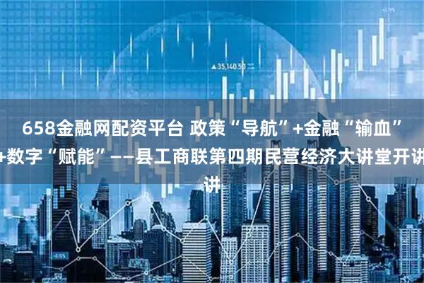 658金融网配资平台 政策“导航”+金融“输血”+数字“赋能”——县工商联第四期民营经济大讲堂开讲