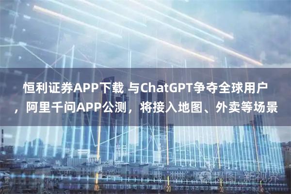 恒利证券APP下载 与ChatGPT争夺全球用户,阿里千问APP公测,将接入地图、外卖等场景