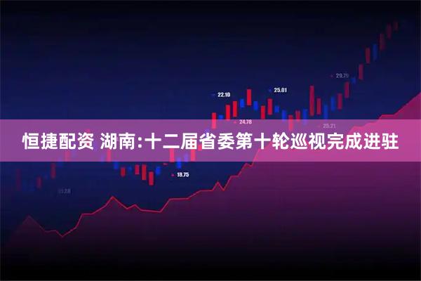 恒捷配资 湖南:十二届省委第十轮巡视完成进驻