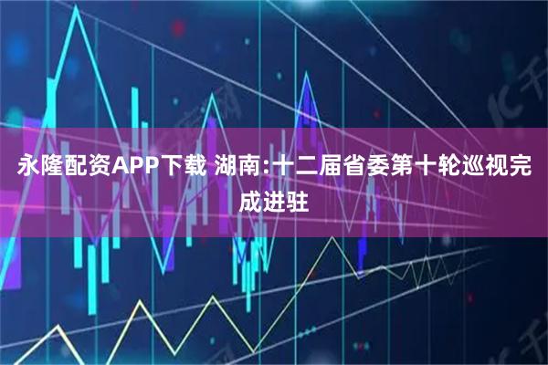 永隆配资APP下载 湖南:十二届省委第十轮巡视完成进驻