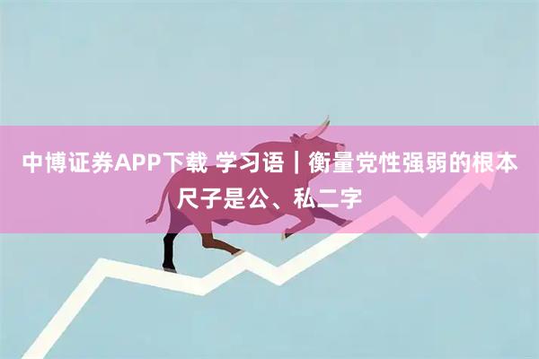 中博证券APP下载 学习语｜衡量党性强弱的根本尺子是公、私二字