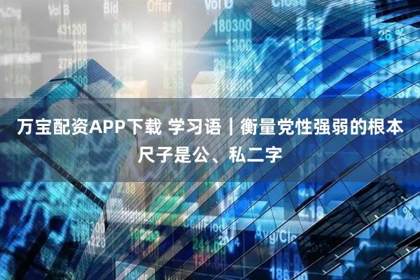 万宝配资APP下载 学习语｜衡量党性强弱的根本尺子是公、私二字