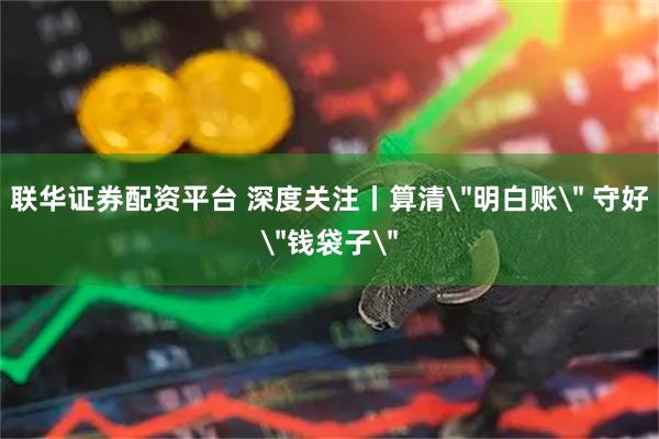 联华证券配资平台 深度关注丨算清＂明白账＂ 守好＂钱袋子＂