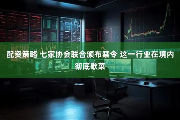 配资策略 七家协会联合颁布禁令 这一行业在境内彻底歇菜