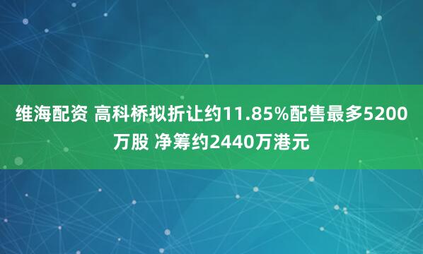 维海配资 高科桥拟折让约11.85%配售最多5200万股 净筹约2440万港元