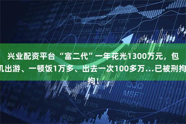 兴业配资平台 “富二代”一年花光1300万元，包机出游、一顿饭1万多、出去一次100多万…已被刑拘！