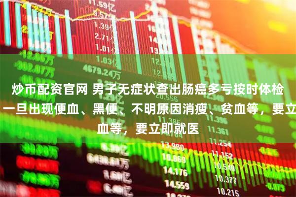 炒币配资官网 男子无症状查出肠癌多亏按时体检 医生:一旦出现便血、黑便、不明原因消瘦、贫血等,要立即就医