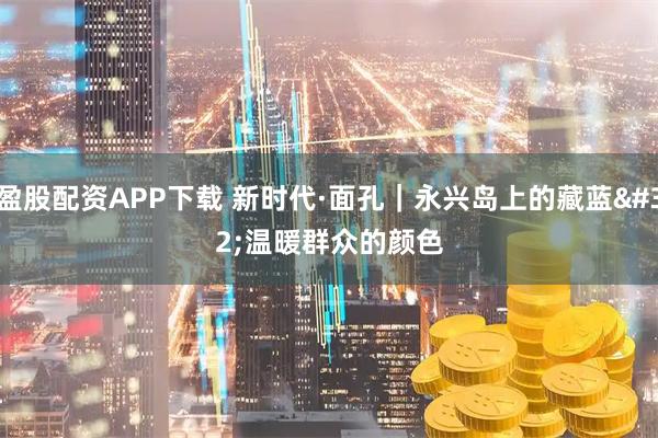 盈股配资APP下载 新时代·面孔｜永兴岛上的藏蓝 温暖群众的颜色
