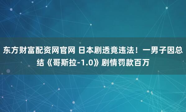 东方财富配资网官网 日本剧透竟违法！一男子因总结《哥斯拉-1.0》剧情罚款百万