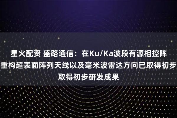 星火配资 盛路通信：在Ku/Ka波段有源相控阵天线、可重构超表面阵列天线以及毫米波雷达方向已取得初步研发成果