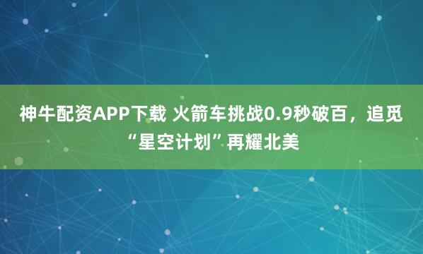 神牛配资APP下载 火箭车挑战0.9秒破百，追觅“星空计划”再耀北美