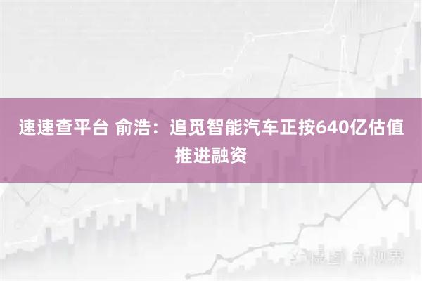速速查平台 俞浩：追觅智能汽车正按640亿估值推进融资