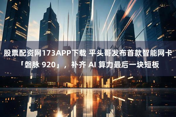 股票配资网173APP下载 平头哥发布首款智能网卡「磐脉 920」，补齐 AI 算力最后一块短板