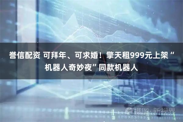 誉信配资 可拜年、可求婚！擎天租999元上架“机器人奇妙夜”同款机器人