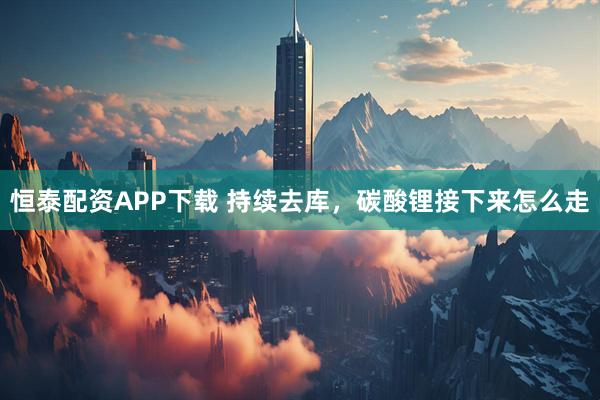 恒泰配资APP下载 持续去库，碳酸锂接下来怎么走