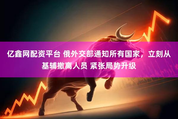 亿鑫网配资平台 俄外交部通知所有国家，立刻从基辅撤离人员 紧张局势升级