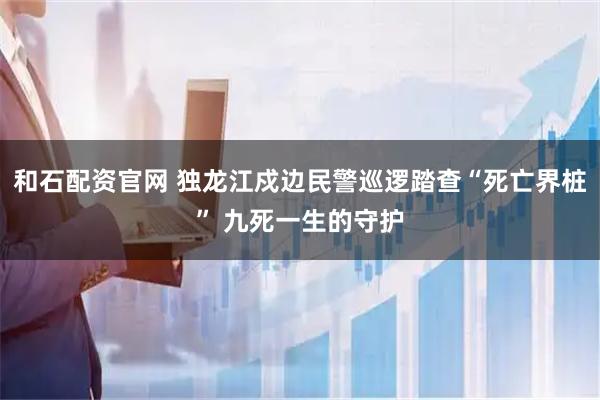 和石配资官网 独龙江戍边民警巡逻踏查“死亡界桩” 九死一生的守护