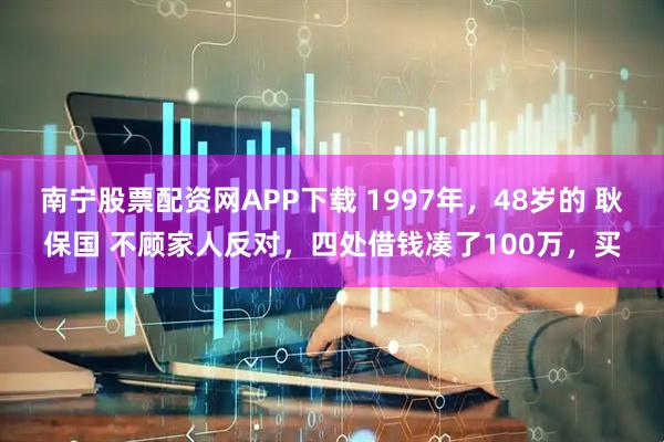 南宁股票配资网APP下载 1997年，48岁的 耿保国 不顾家人反对，四处借钱凑了100万，买