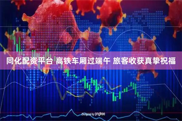 同化配资平台 高铁车厢过端午 旅客收获真挚祝福