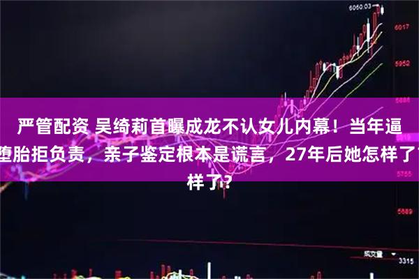 严管配资 吴绮莉首曝成龙不认女儿内幕!当年逼堕胎拒负责,亲子鉴定根本是谎言,27年后她怎样了?