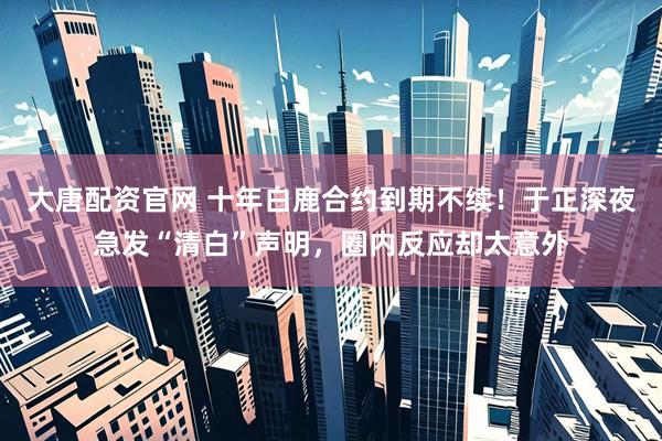 大唐配资官网 十年白鹿合约到期不续!于正深夜急发“清白”声明,圈内反应却太意外