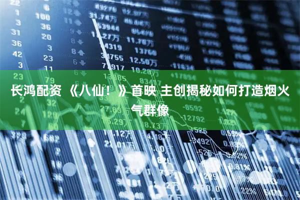 长鸿配资 《八仙!》首映 主创揭秘如何打造烟火气群像