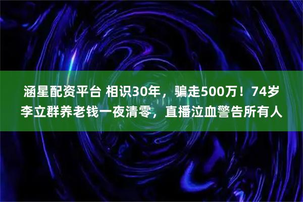 涵星配资平台 相识30年，骗走500万！74岁李立群养老钱一夜清零，直播泣血警告所有人