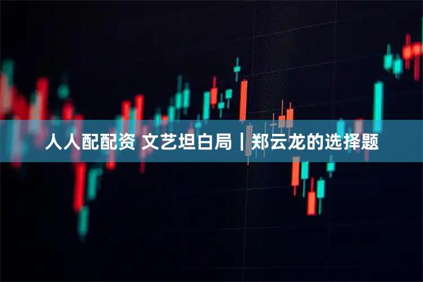 人人配配资 文艺坦白局｜郑云龙的选择题